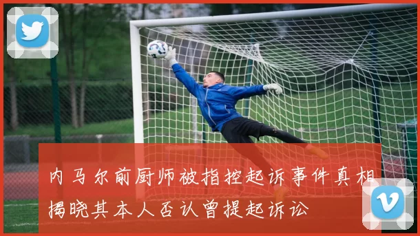 内马尔前厨师被指控起诉事件真相揭晓其本人否认曾提起诉讼
