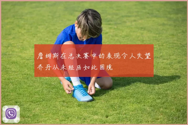 詹姆斯在总决赛中的表现令人失望乔丹从未经历如此困境