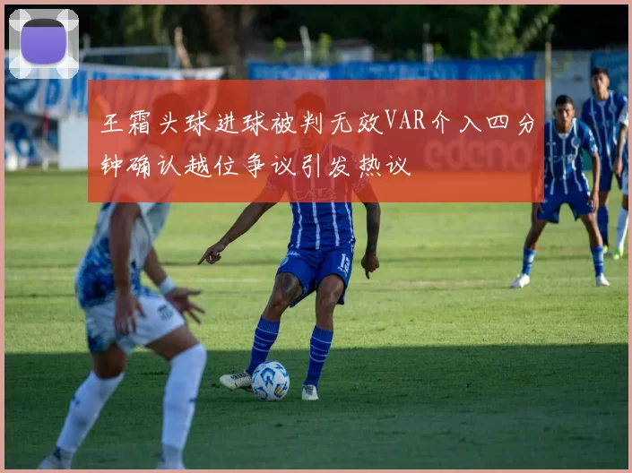 王霜头球进球被判无效VAR介入四分钟确认越位争议引发热议