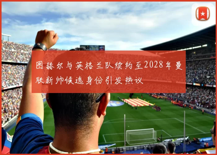 图赫尔与英格兰队续约至2028年曼联新帅候选身份引发热议