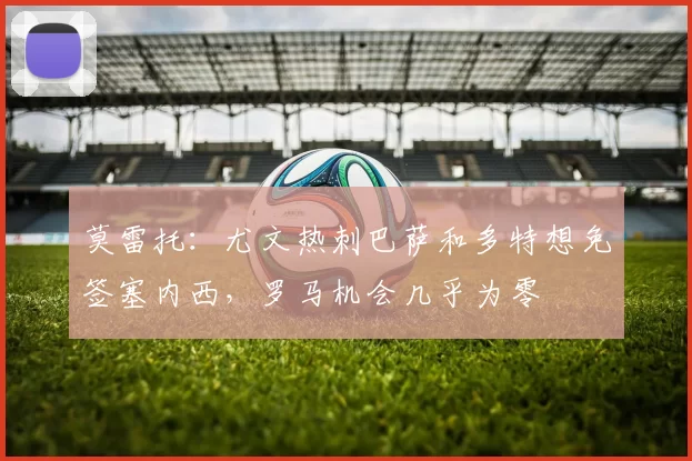 莫雷托：尤文热刺巴萨和多特想免签塞内西，罗马机会几乎为零