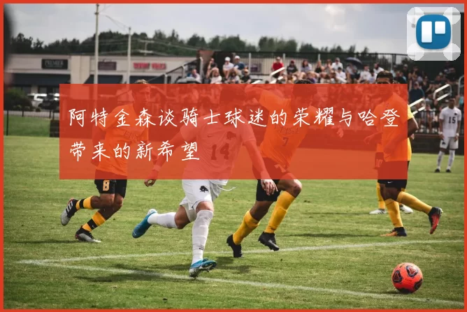 阿特金森谈骑士球迷的荣耀与哈登带来的新希望