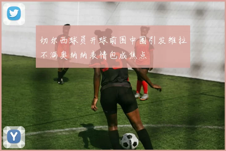 切尔西球员开球前围中圈引发维拉不满奥纳纳表情包成焦点
