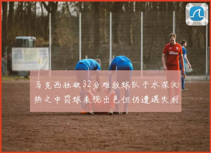 马克西独砍32分难救球队于水深火热之中罚球表现出色但仍遭遇失利