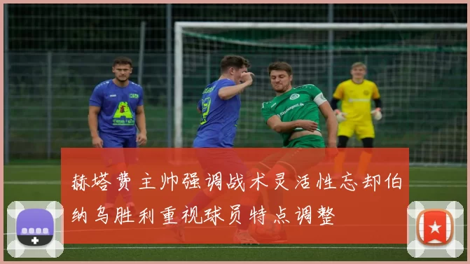赫塔费主帅强调战术灵活性忘却伯纳乌胜利重视球员特点调整