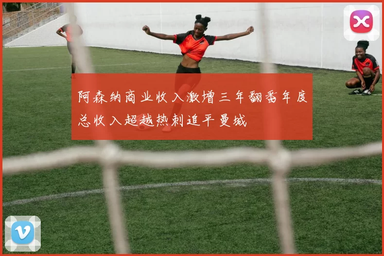 阿森纳商业收入激增三年翻番年度总收入超越热刺追平曼城
