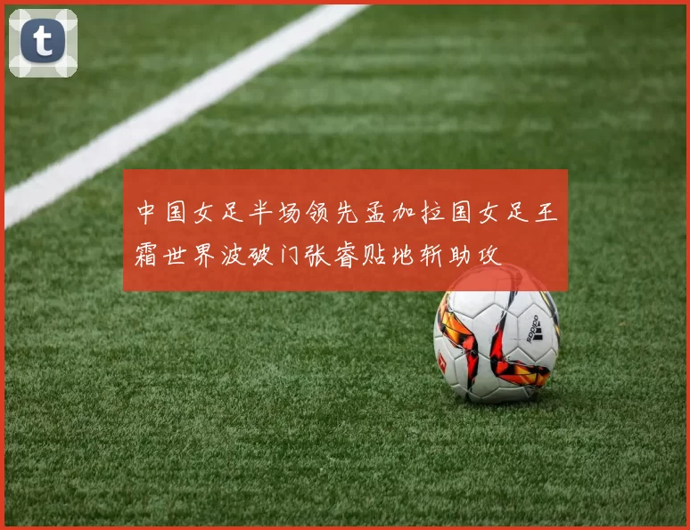 中国女足半场领先孟加拉国女足王霜世界波破门张睿贴地斩助攻