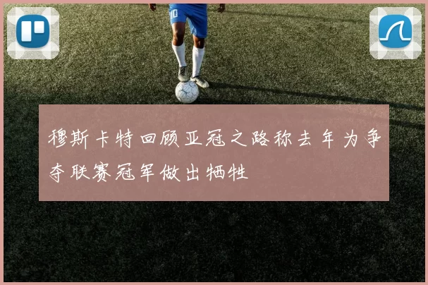 穆斯卡特回顾亚冠之路称去年为争夺联赛冠军做出牺牲