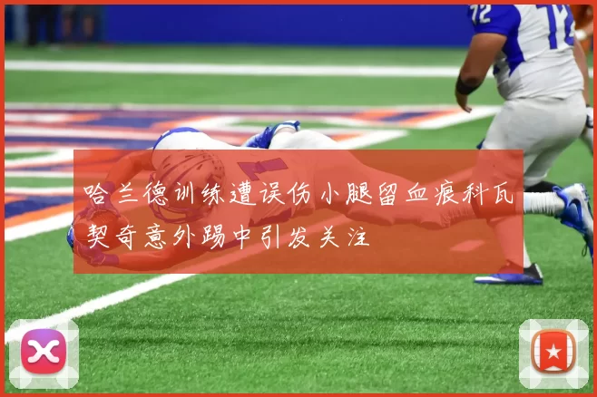 哈兰德训练遭误伤小腿留血痕科瓦契奇意外踢中引发关注