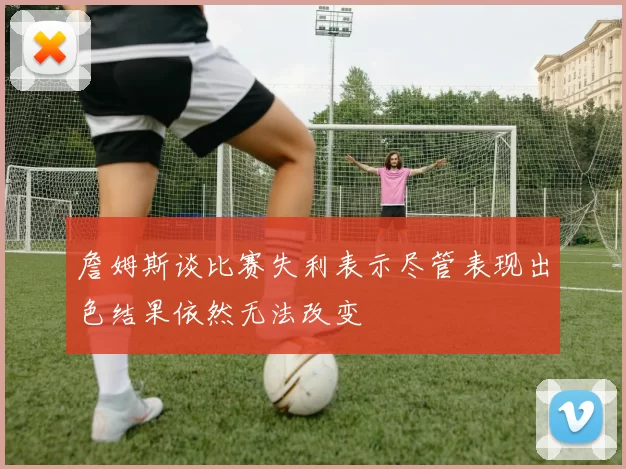 詹姆斯谈比赛失利表示尽管表现出色结果依然无法改变