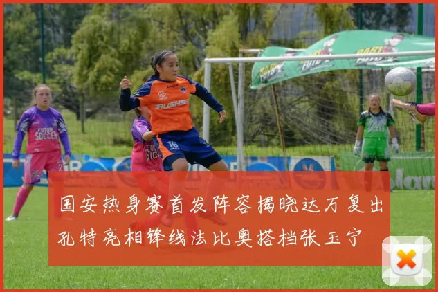 国安热身赛首发阵容揭晓达万复出孔特亮相锋线法比奥搭档张玉宁