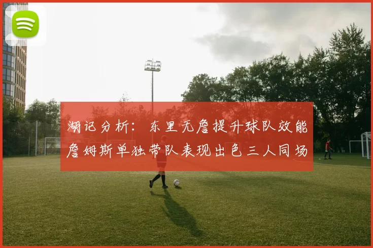 湖记分析：东里无詹提升球队效能詹姆斯单独带队表现出色三人同场反而下滑