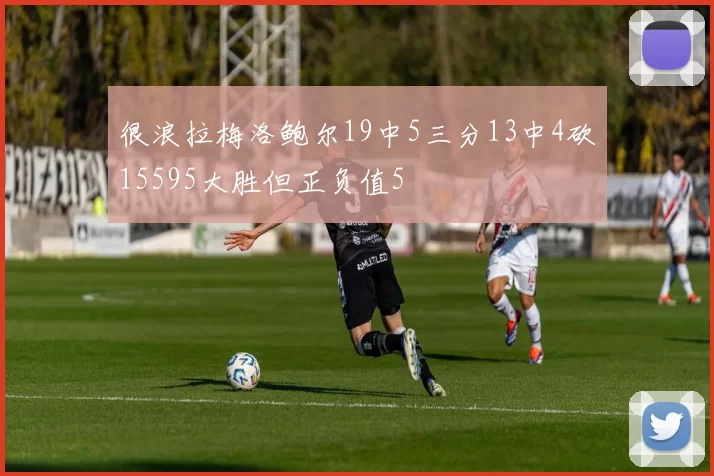 很浪拉梅洛鲍尔19中5三分13中4砍15595大胜但正负值5