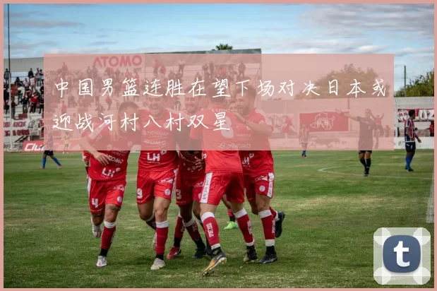 中国男篮连胜在望下场对决日本或迎战河村八村双星