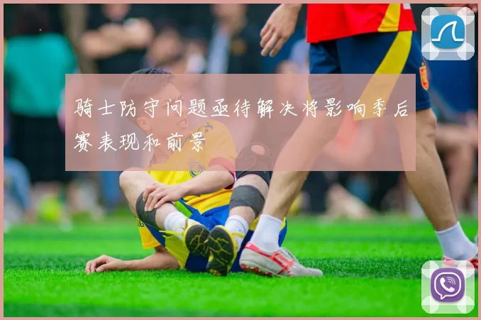 骑士防守问题亟待解决将影响季后赛表现和前景
